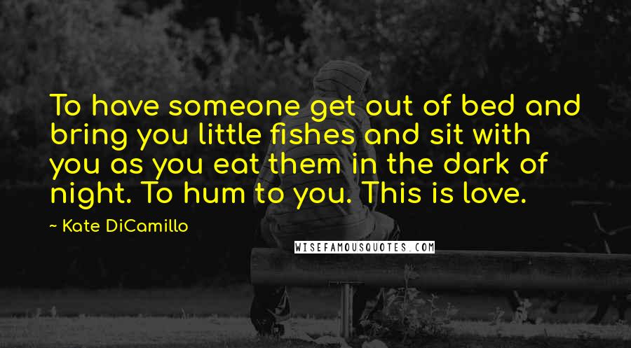 Kate DiCamillo Quotes: To have someone get out of bed and bring you little fishes and sit with you as you eat them in the dark of night. To hum to you. This is love.