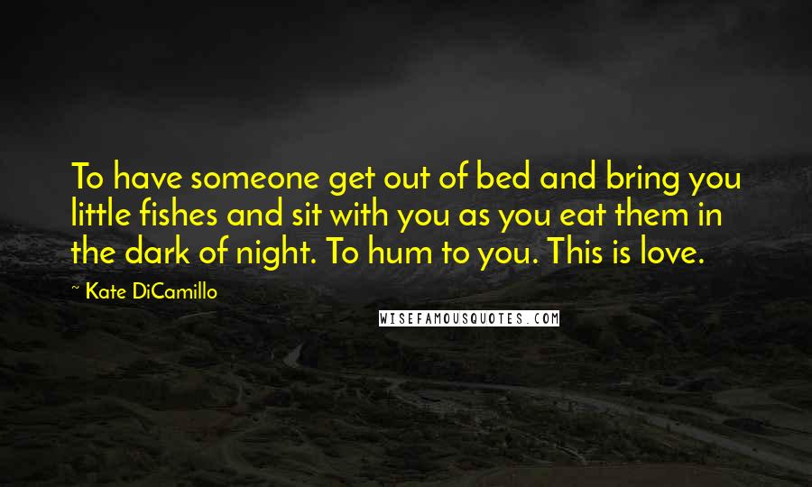 Kate DiCamillo Quotes: To have someone get out of bed and bring you little fishes and sit with you as you eat them in the dark of night. To hum to you. This is love.