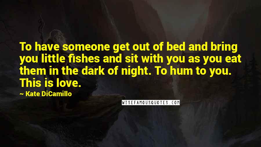 Kate DiCamillo Quotes: To have someone get out of bed and bring you little fishes and sit with you as you eat them in the dark of night. To hum to you. This is love.