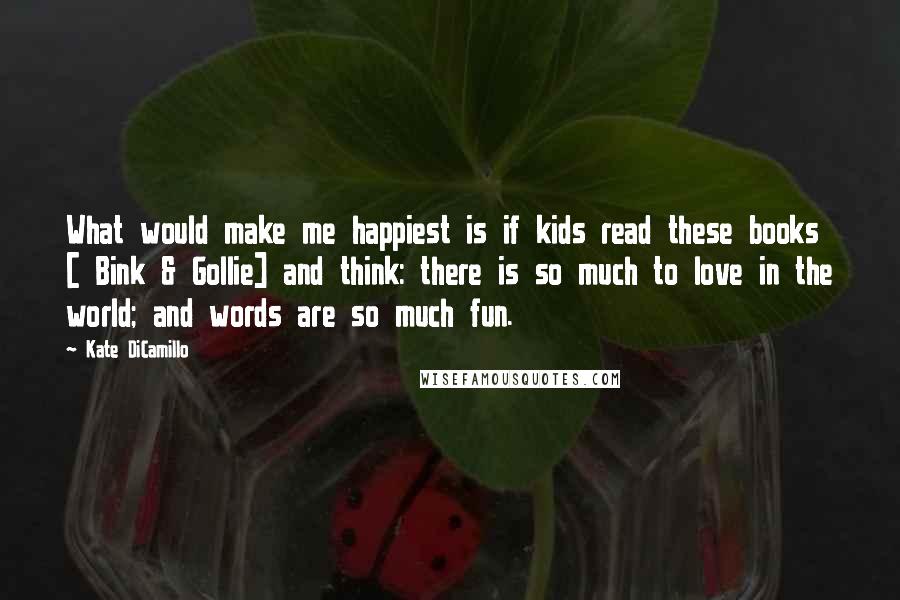 Kate DiCamillo Quotes: What would make me happiest is if kids read these books [ Bink & Gollie] and think: there is so much to love in the world; and words are so much fun.