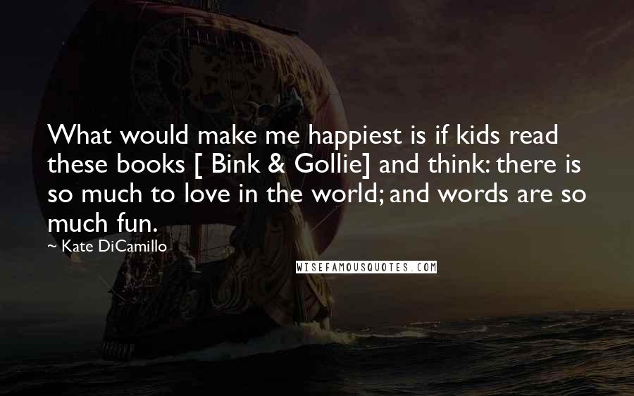 Kate DiCamillo Quotes: What would make me happiest is if kids read these books [ Bink & Gollie] and think: there is so much to love in the world; and words are so much fun.