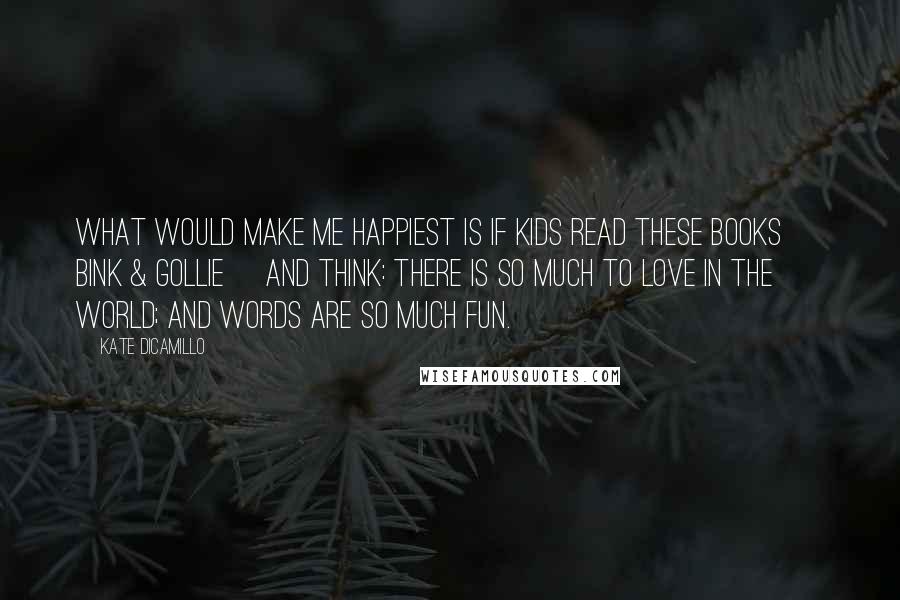 Kate DiCamillo Quotes: What would make me happiest is if kids read these books [ Bink & Gollie] and think: there is so much to love in the world; and words are so much fun.