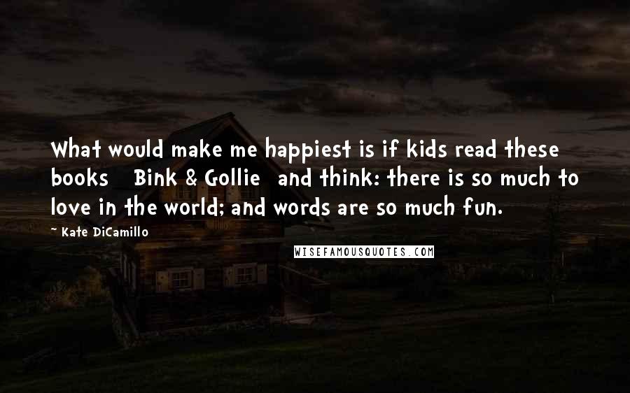 Kate DiCamillo Quotes: What would make me happiest is if kids read these books [ Bink & Gollie] and think: there is so much to love in the world; and words are so much fun.