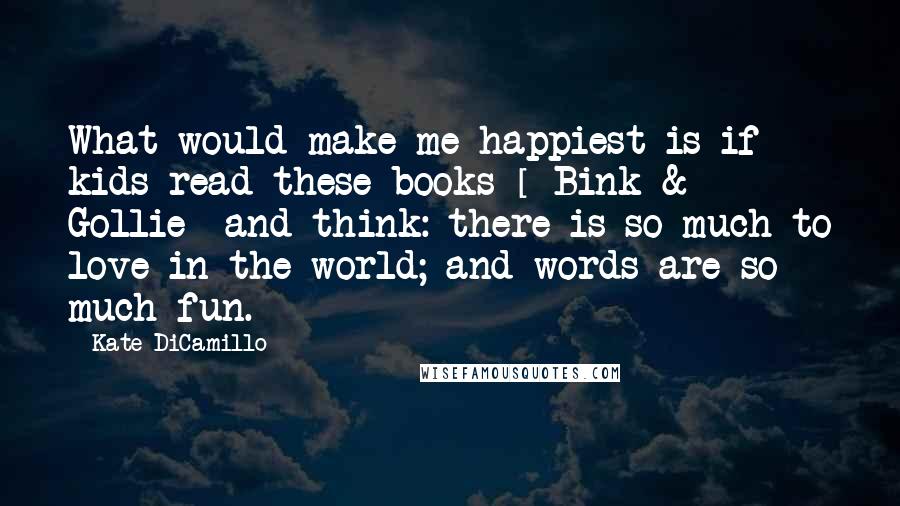 Kate DiCamillo Quotes: What would make me happiest is if kids read these books [ Bink & Gollie] and think: there is so much to love in the world; and words are so much fun.