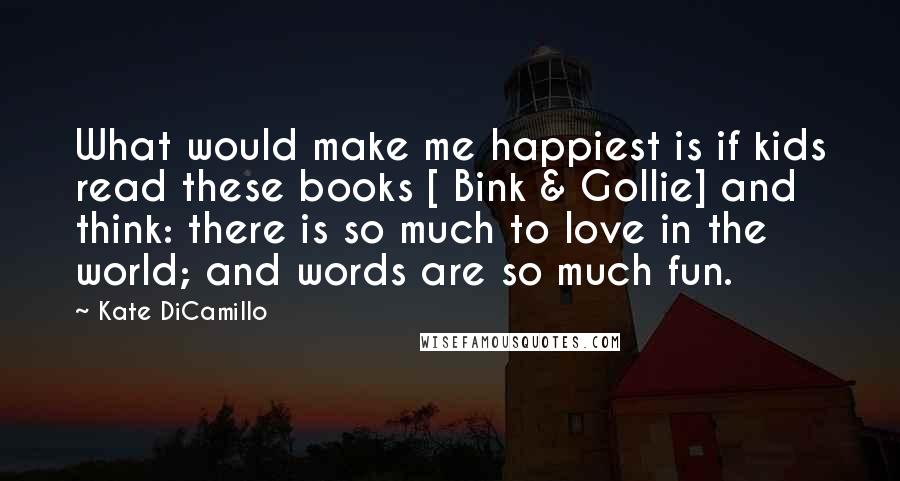 Kate DiCamillo Quotes: What would make me happiest is if kids read these books [ Bink & Gollie] and think: there is so much to love in the world; and words are so much fun.