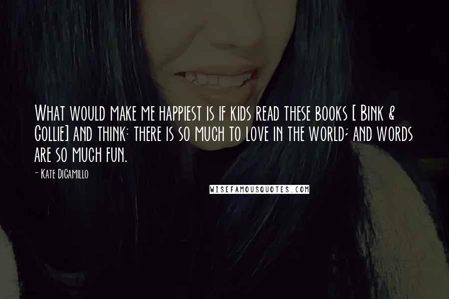 Kate DiCamillo Quotes: What would make me happiest is if kids read these books [ Bink & Gollie] and think: there is so much to love in the world; and words are so much fun.