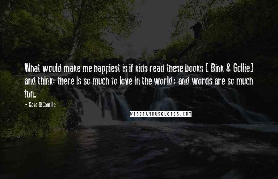 Kate DiCamillo Quotes: What would make me happiest is if kids read these books [ Bink & Gollie] and think: there is so much to love in the world; and words are so much fun.