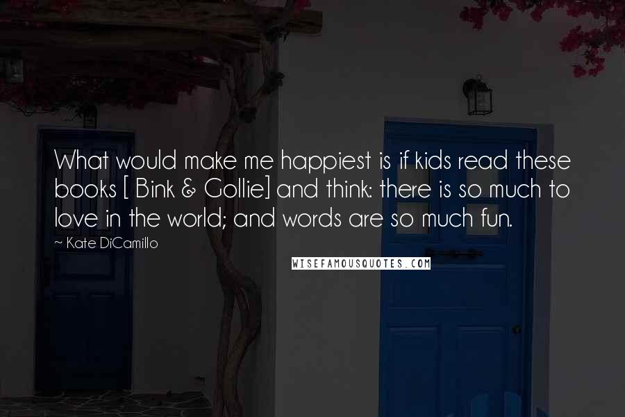 Kate DiCamillo Quotes: What would make me happiest is if kids read these books [ Bink & Gollie] and think: there is so much to love in the world; and words are so much fun.