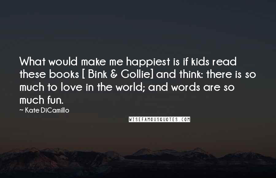 Kate DiCamillo Quotes: What would make me happiest is if kids read these books [ Bink & Gollie] and think: there is so much to love in the world; and words are so much fun.