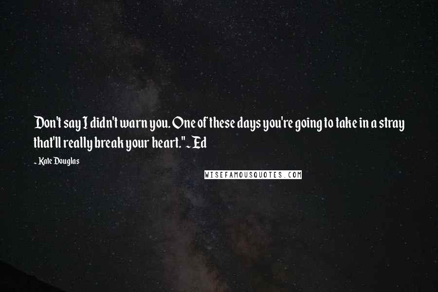 Kate Douglas Quotes: Don't say I didn't warn you. One of these days you're going to take in a stray that'll really break your heart."~Ed