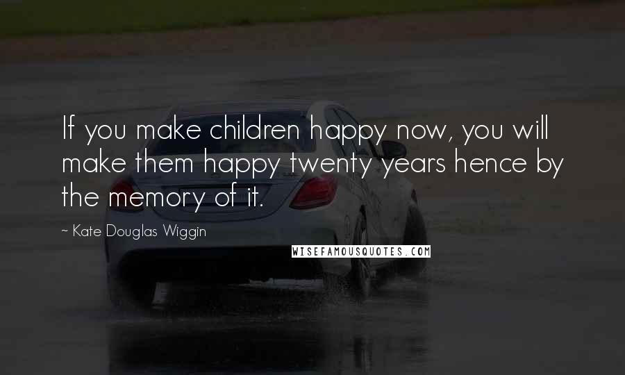 Kate Douglas Wiggin Quotes: If you make children happy now, you will make them happy twenty years hence by the memory of it.