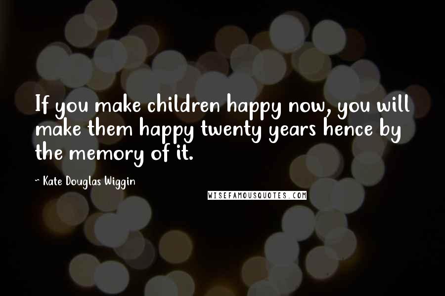 Kate Douglas Wiggin Quotes: If you make children happy now, you will make them happy twenty years hence by the memory of it.