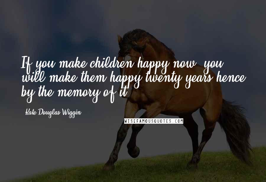 Kate Douglas Wiggin Quotes: If you make children happy now, you will make them happy twenty years hence by the memory of it.