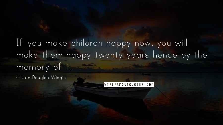 Kate Douglas Wiggin Quotes: If you make children happy now, you will make them happy twenty years hence by the memory of it.