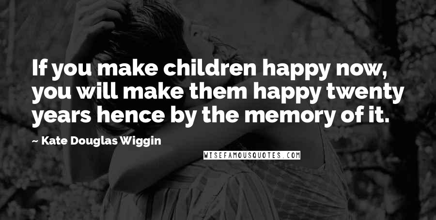 Kate Douglas Wiggin Quotes: If you make children happy now, you will make them happy twenty years hence by the memory of it.