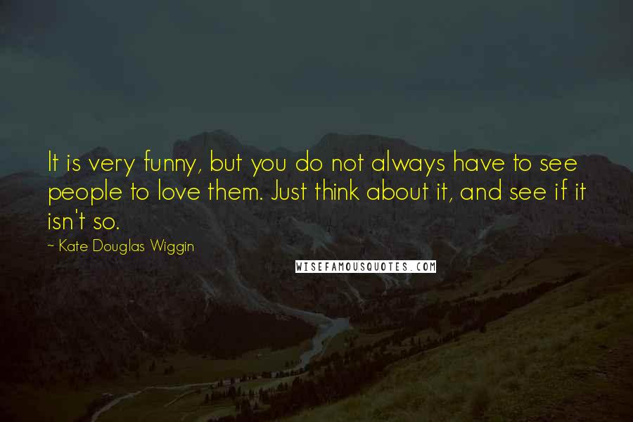 Kate Douglas Wiggin Quotes: It is very funny, but you do not always have to see people to love them. Just think about it, and see if it isn't so.