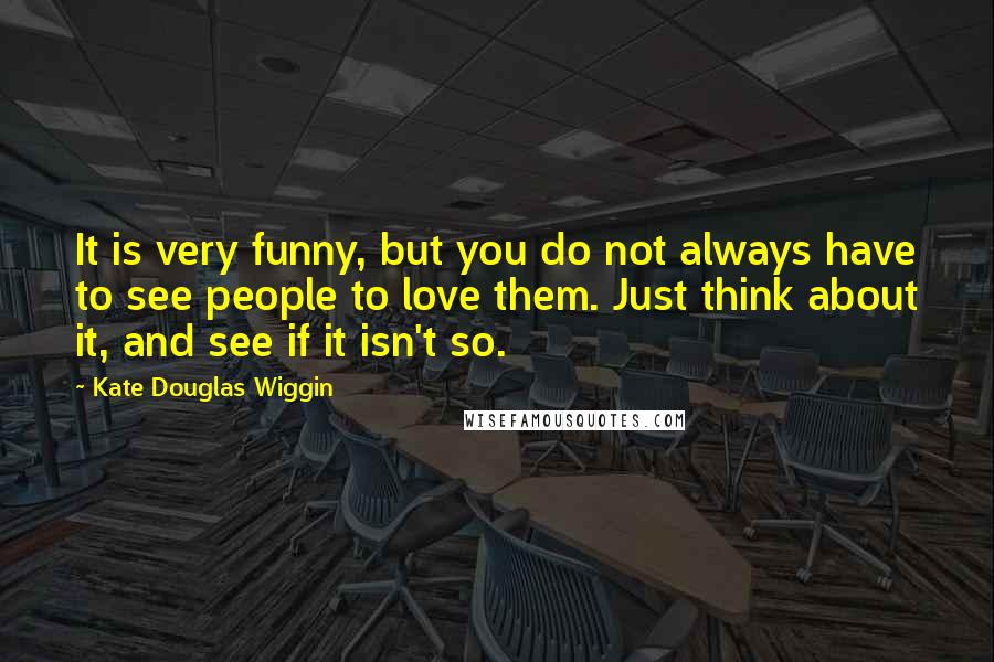 Kate Douglas Wiggin Quotes: It is very funny, but you do not always have to see people to love them. Just think about it, and see if it isn't so.