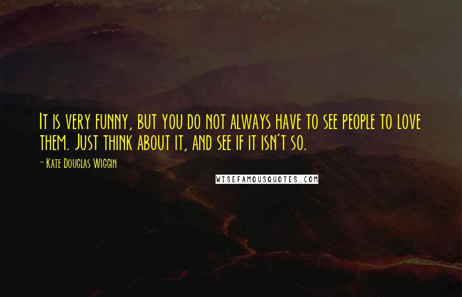 Kate Douglas Wiggin Quotes: It is very funny, but you do not always have to see people to love them. Just think about it, and see if it isn't so.