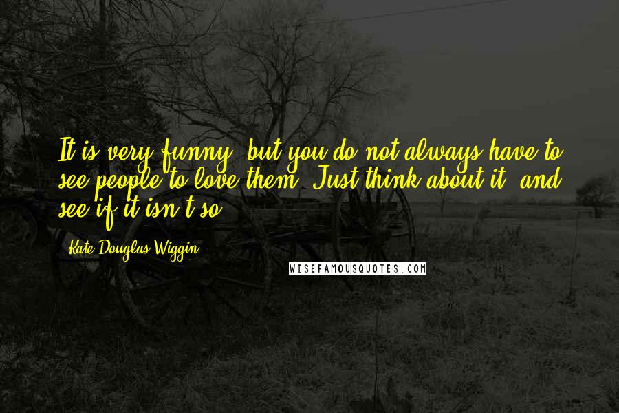 Kate Douglas Wiggin Quotes: It is very funny, but you do not always have to see people to love them. Just think about it, and see if it isn't so.