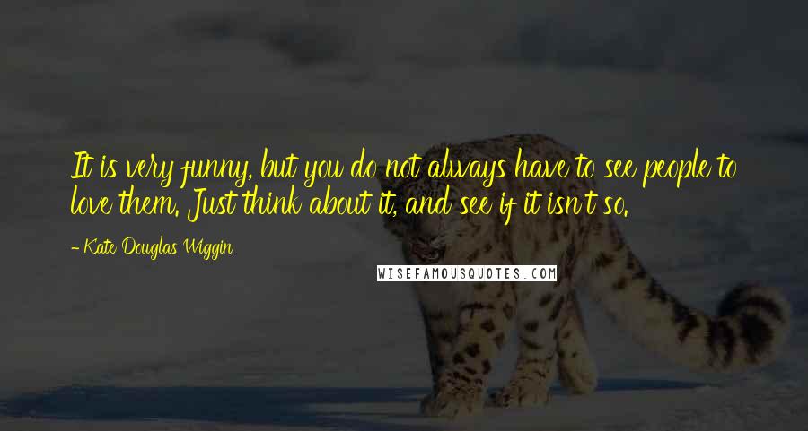 Kate Douglas Wiggin Quotes: It is very funny, but you do not always have to see people to love them. Just think about it, and see if it isn't so.