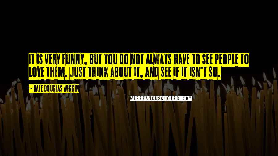 Kate Douglas Wiggin Quotes: It is very funny, but you do not always have to see people to love them. Just think about it, and see if it isn't so.