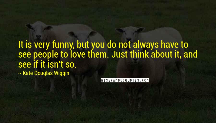 Kate Douglas Wiggin Quotes: It is very funny, but you do not always have to see people to love them. Just think about it, and see if it isn't so.