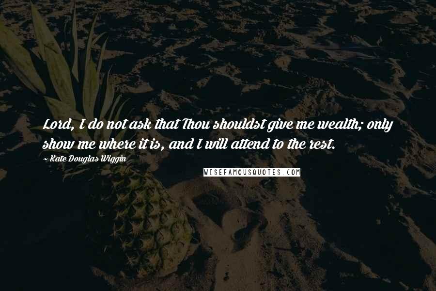 Kate Douglas Wiggin Quotes: Lord, I do not ask that Thou shouldst give me wealth; only show me where it is, and I will attend to the rest.