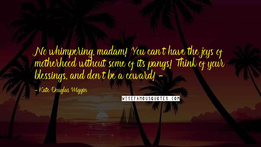 Kate Douglas Wiggin Quotes: No whimpering, madam! You can't have the joys of motherhood without some of its pangs! Think of your blessings, and don't be a coward! -