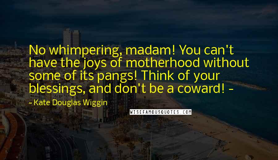 Kate Douglas Wiggin Quotes: No whimpering, madam! You can't have the joys of motherhood without some of its pangs! Think of your blessings, and don't be a coward! - 