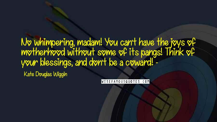 Kate Douglas Wiggin Quotes: No whimpering, madam! You can't have the joys of motherhood without some of its pangs! Think of your blessings, and don't be a coward! - 