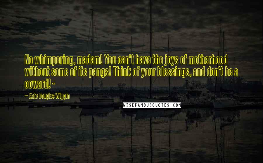 Kate Douglas Wiggin Quotes: No whimpering, madam! You can't have the joys of motherhood without some of its pangs! Think of your blessings, and don't be a coward! - 