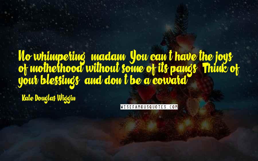 Kate Douglas Wiggin Quotes: No whimpering, madam! You can't have the joys of motherhood without some of its pangs! Think of your blessings, and don't be a coward! - 