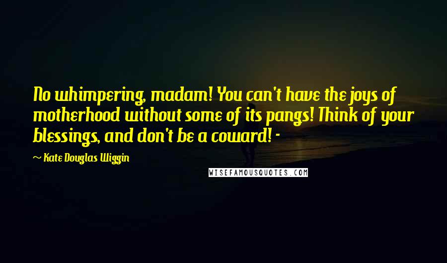 Kate Douglas Wiggin Quotes: No whimpering, madam! You can't have the joys of motherhood without some of its pangs! Think of your blessings, and don't be a coward! - 