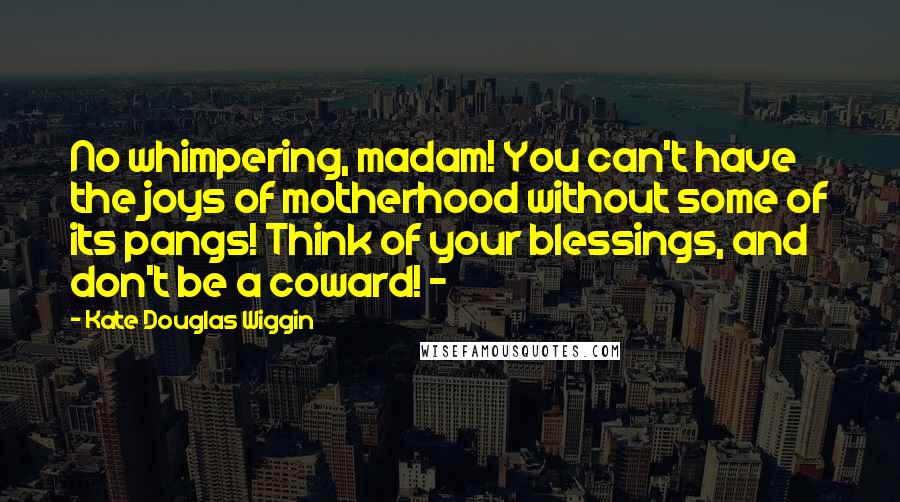 Kate Douglas Wiggin Quotes: No whimpering, madam! You can't have the joys of motherhood without some of its pangs! Think of your blessings, and don't be a coward! - 