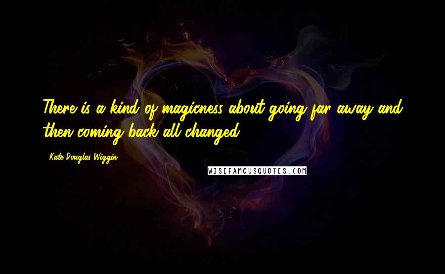 Kate Douglas Wiggin Quotes: There is a kind of magicness about going far away and then coming back all changed.