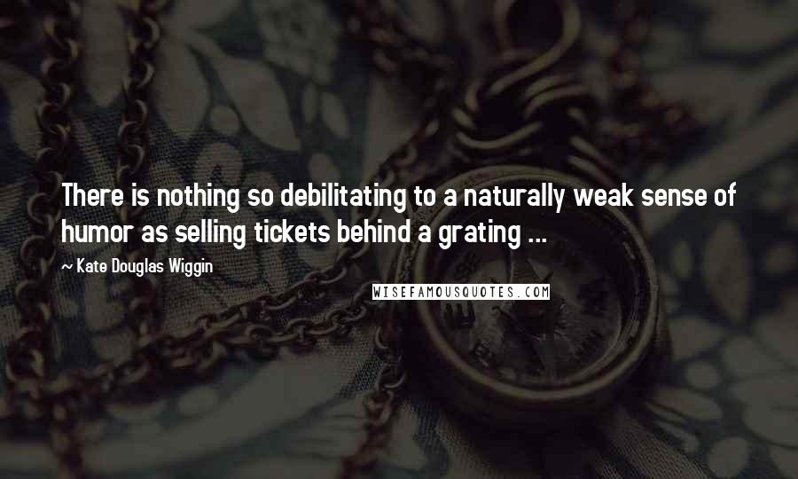 Kate Douglas Wiggin Quotes: There is nothing so debilitating to a naturally weak sense of humor as selling tickets behind a grating ...