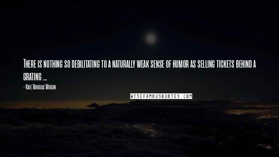 Kate Douglas Wiggin Quotes: There is nothing so debilitating to a naturally weak sense of humor as selling tickets behind a grating ...