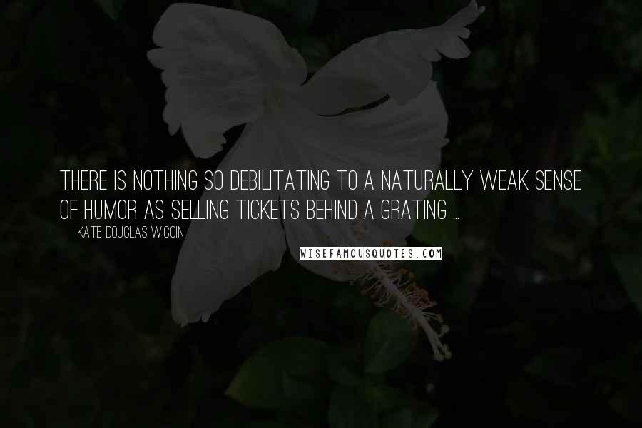 Kate Douglas Wiggin Quotes: There is nothing so debilitating to a naturally weak sense of humor as selling tickets behind a grating ...