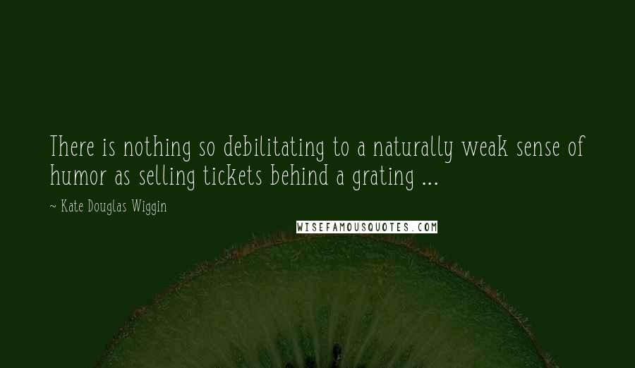 Kate Douglas Wiggin Quotes: There is nothing so debilitating to a naturally weak sense of humor as selling tickets behind a grating ...