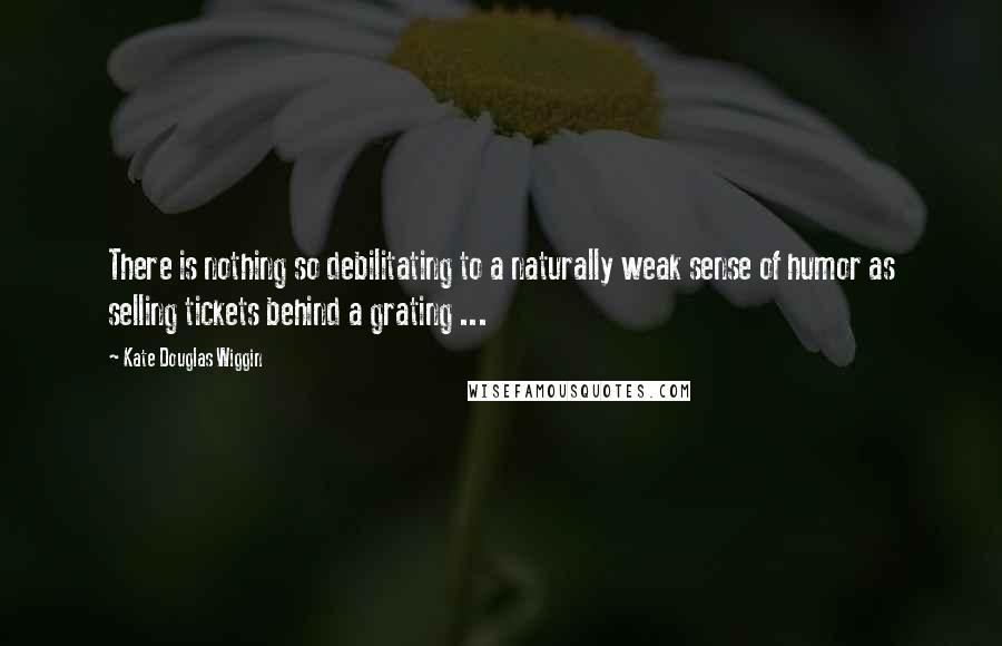 Kate Douglas Wiggin Quotes: There is nothing so debilitating to a naturally weak sense of humor as selling tickets behind a grating ...