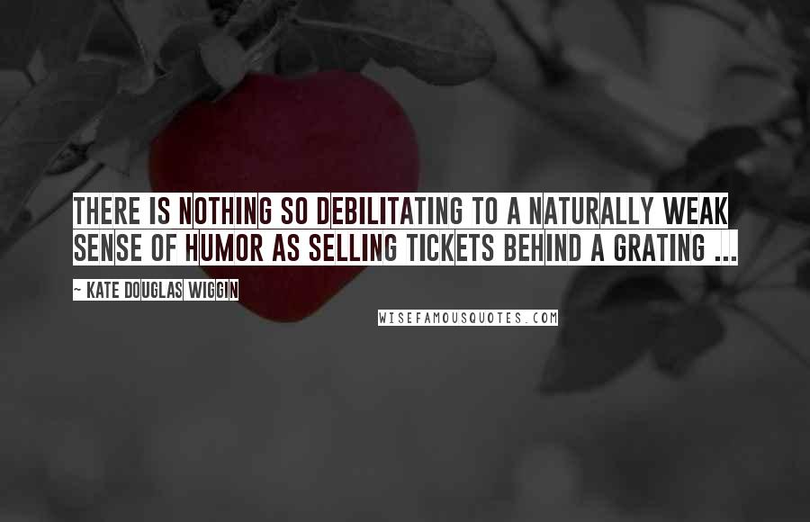 Kate Douglas Wiggin Quotes: There is nothing so debilitating to a naturally weak sense of humor as selling tickets behind a grating ...