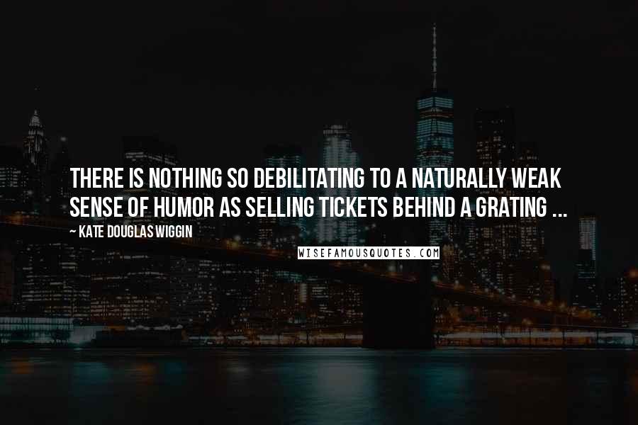 Kate Douglas Wiggin Quotes: There is nothing so debilitating to a naturally weak sense of humor as selling tickets behind a grating ...