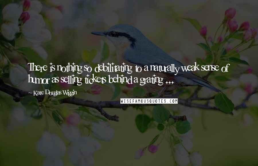 Kate Douglas Wiggin Quotes: There is nothing so debilitating to a naturally weak sense of humor as selling tickets behind a grating ...