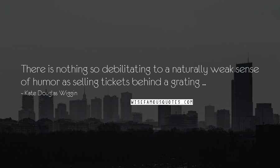 Kate Douglas Wiggin Quotes: There is nothing so debilitating to a naturally weak sense of humor as selling tickets behind a grating ...