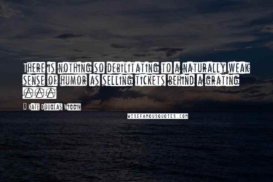 Kate Douglas Wiggin Quotes: There is nothing so debilitating to a naturally weak sense of humor as selling tickets behind a grating ...