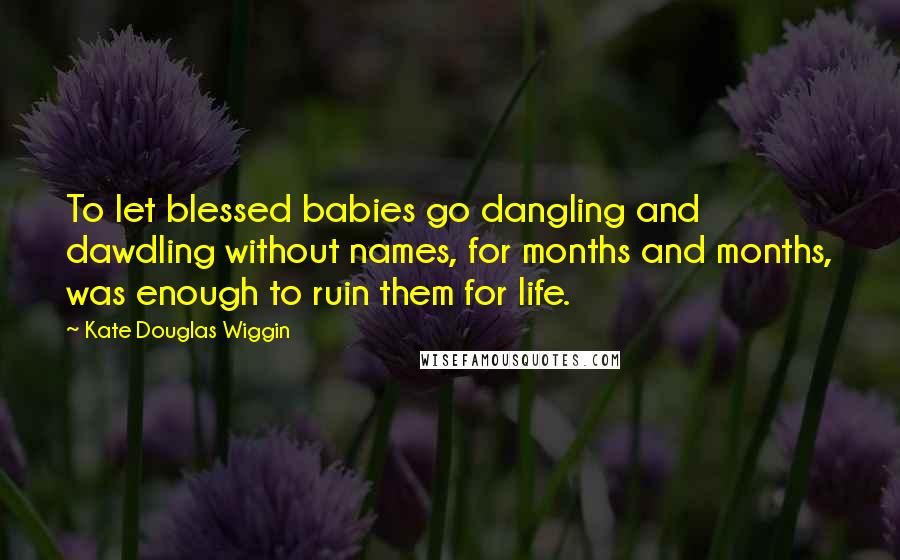 Kate Douglas Wiggin Quotes: To let blessed babies go dangling and dawdling without names, for months and months, was enough to ruin them for life.