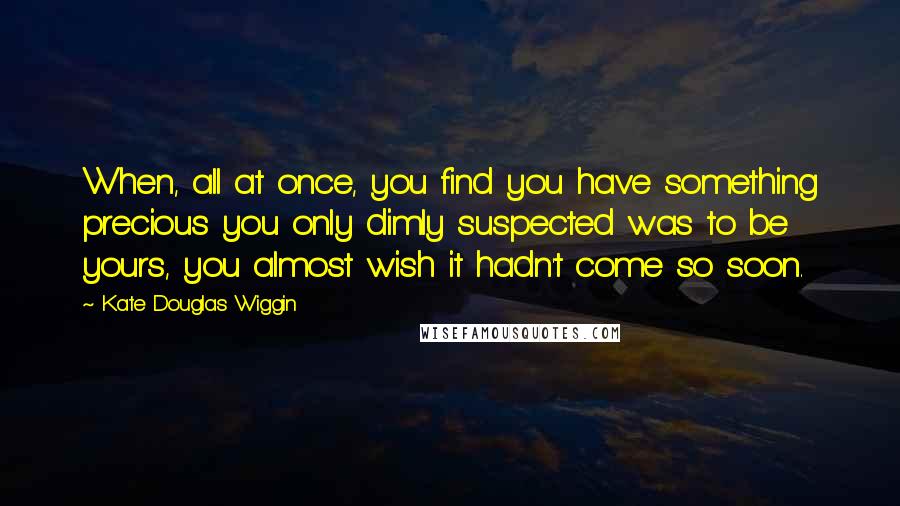 Kate Douglas Wiggin Quotes: When, all at once, you find you have something precious you only dimly suspected was to be yours, you almost wish it hadn't come so soon.