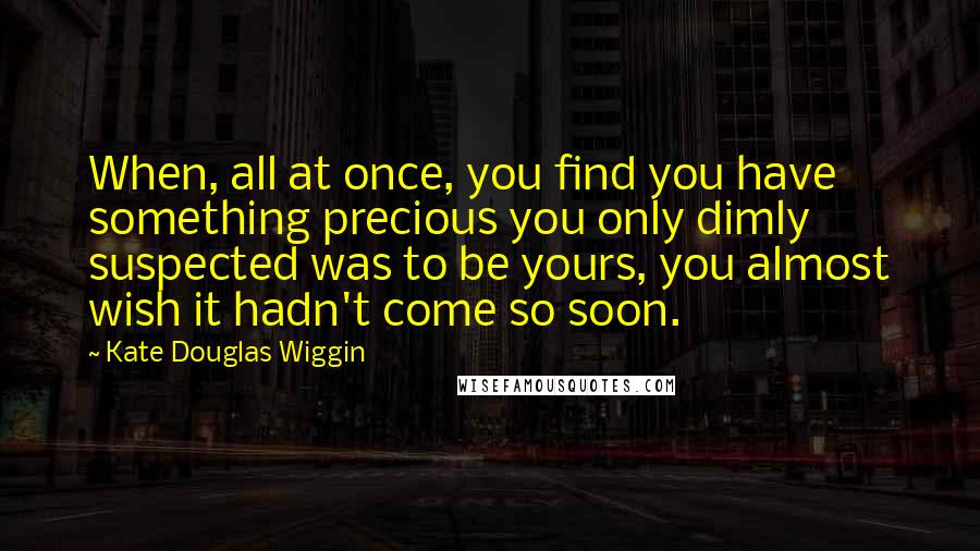 Kate Douglas Wiggin Quotes: When, all at once, you find you have something precious you only dimly suspected was to be yours, you almost wish it hadn't come so soon.