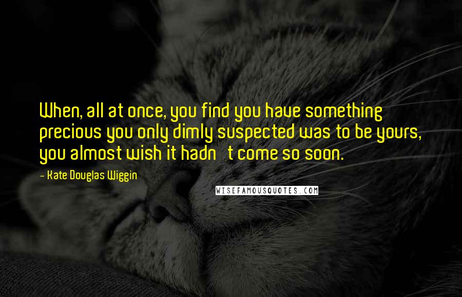 Kate Douglas Wiggin Quotes: When, all at once, you find you have something precious you only dimly suspected was to be yours, you almost wish it hadn't come so soon.