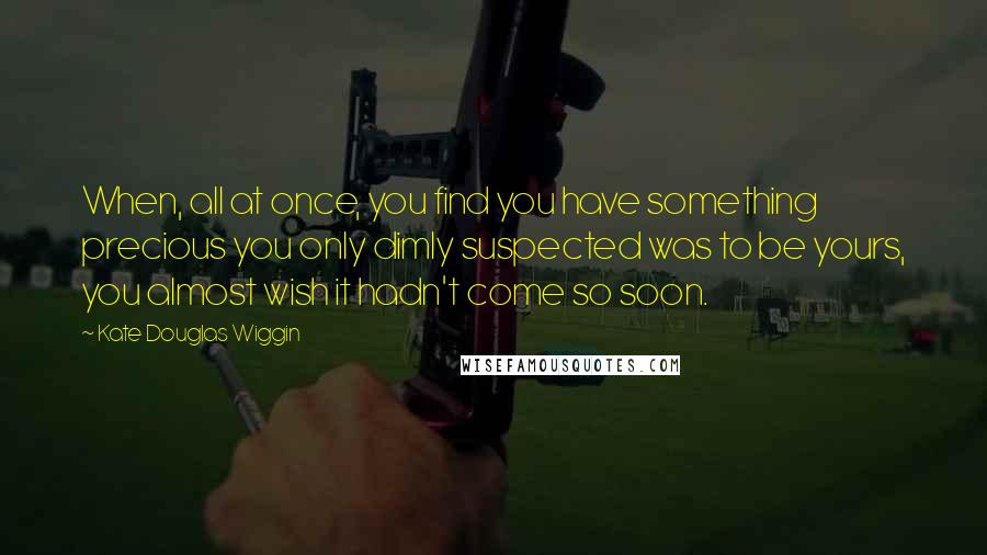 Kate Douglas Wiggin Quotes: When, all at once, you find you have something precious you only dimly suspected was to be yours, you almost wish it hadn't come so soon.